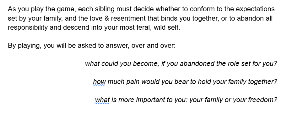TEXT: As you play the game, each sibling must decide whether to conform to the expectations set by your family, and the love & resentment that binds you together, or to abandon all responsibility and descend into your most feral, wild self.  By playing, you will be asked to answer, over and over:  what could you become, if you abandoned the role set for you?  how much pain would you bear to hold your family together?   what is more important to you: your family or your freedom?