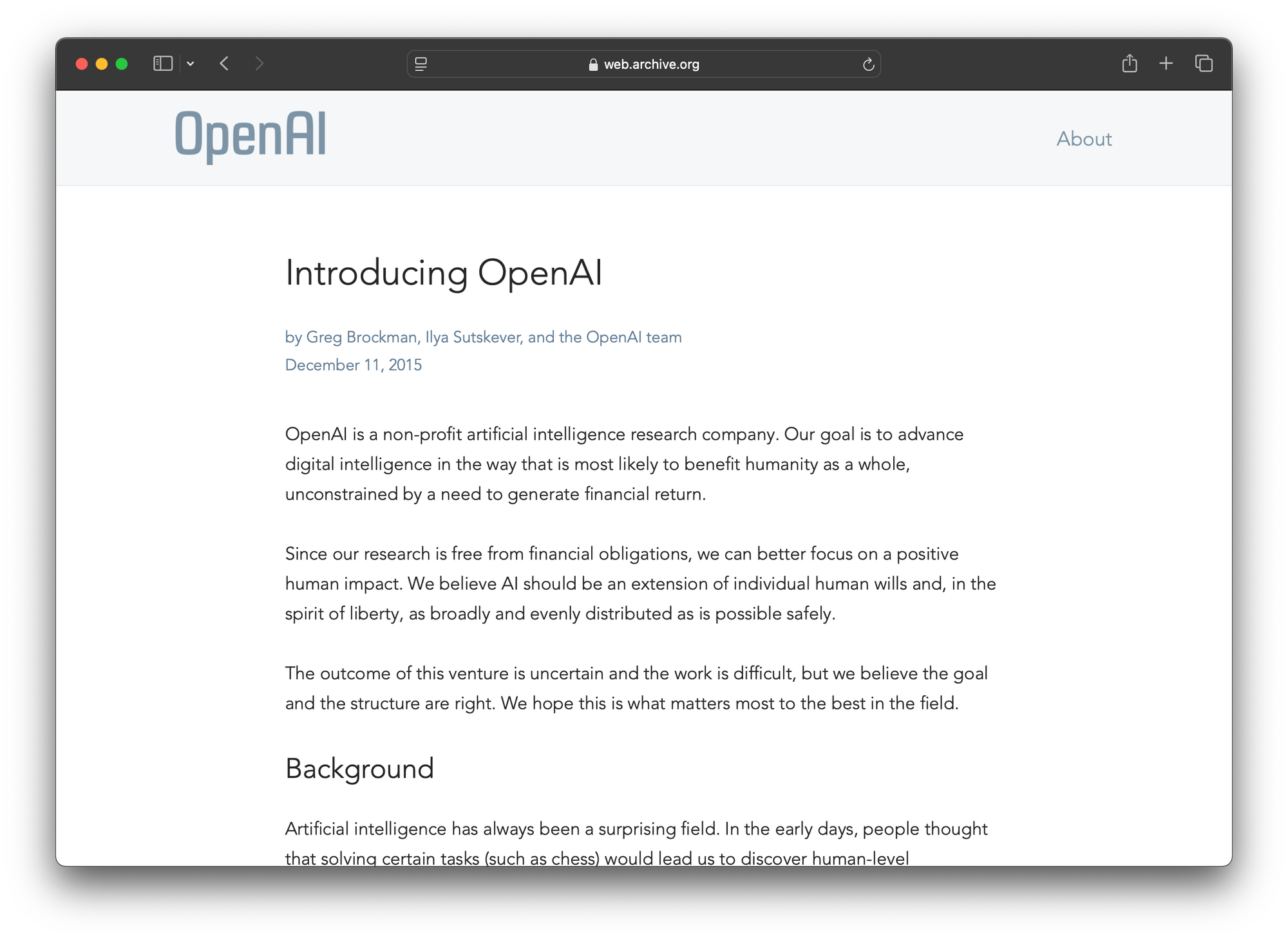 A screenshot of the original OpenAI homepage. It reads: Introducing OpenAI  by Greg Brockman, Ilya Sutskever, and the OpenAI team December 11, 2015 OpenAI is a non-profit artificial intelligence research company. Our goal is to advance digital intelligence in the way that is most likely to benefit humanity as a whole, unconstrained by a need to generate financial return.  Since our research is free from financial obligations, we can better focus on a positive human impact. We believe AI should be an extension of individual human wills and, in the spirit of liberty, as broadly and evenly distributed as is possible safely.  The outcome of this venture is uncertain and the work is difficult, but we believe the goal and the structure are right. We hope this is what matters most to the best in the field.