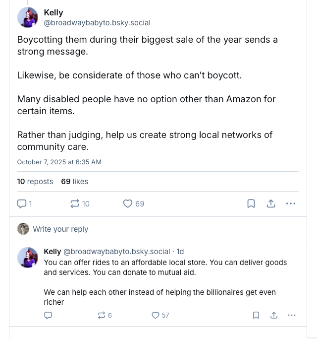 Screenshot of two Bluesky posts from @broadwaybabyto.bsky.social that read: Boycotting them during their biggest sale of the year sends a strong message. Likewise, be considerate of those who can’t boycott. Many disabled people have no option other than Amazon for certain items. Rather than judging, help us create strong local networks of community care. You can offer rides to an affordable local store. You can deliver goods and services. You can donate to mutual aid. We can help each other instead of helping the billionaires get even richer.