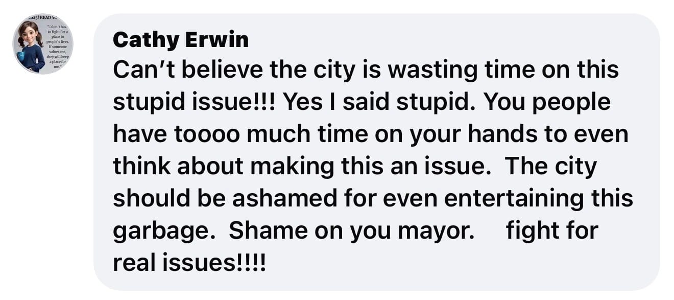 Facebook comment from Cathy Erwin that reads: Can't believe the city is wasting time on this stupid issue!!! Yes I said stupid. You people have toooo much time on your hands to even think about making this an issue. The city should be ashamed for even entertaining this garbage. Shame on you mayor fight for real issues!!!!