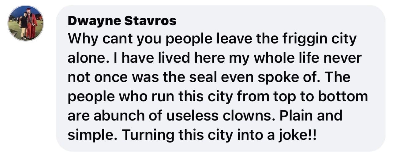 Facebook comment by Dwayne Stavros that reads: Why can't you people leave the friggin city alone. I have lived here my whole life never not once was the seal even spoke of. The people who run this city from top to bottom are abunch of useless clowns. Plain and simple. Turning this city into a joke!!