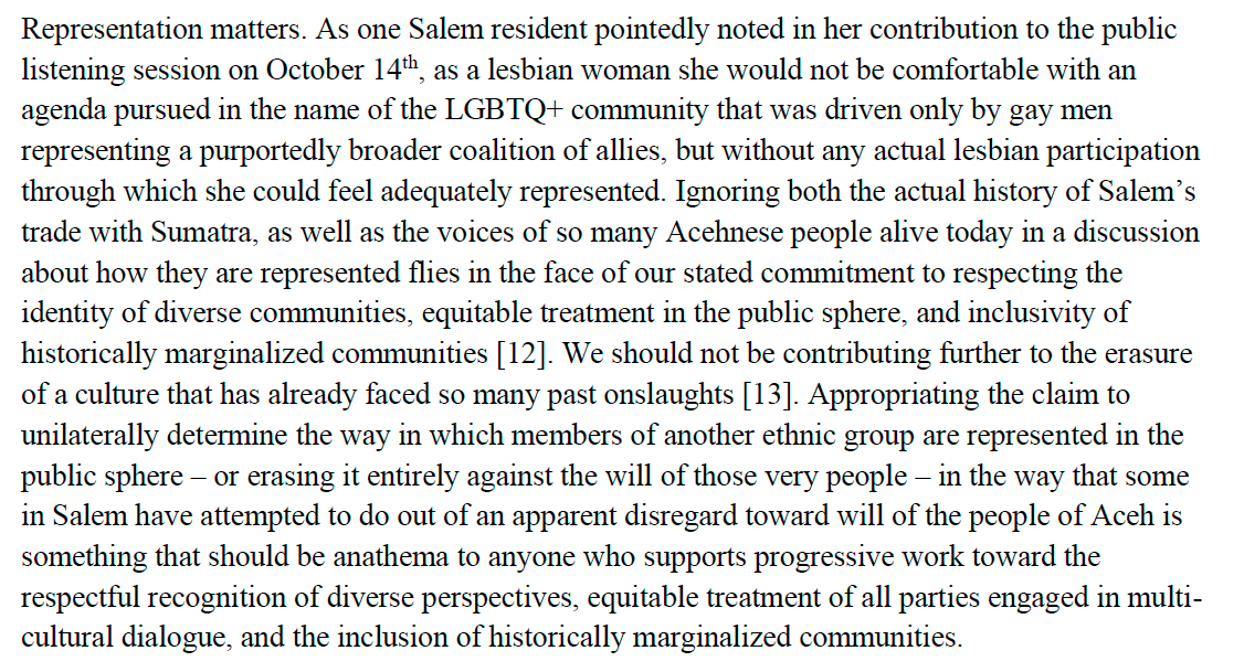 Representation matters. As one Salem resident pointedly noted in her contribution to the public listening session on October 14th, as a lesbian woman she would not be comfortable with an agenda pursued in the name of the LGBTQ+ community that was driven only by gay men representing a purportedly broader coalition of allies, but without any actual lesbian participation through which she could feel adequately represented. Ignoring both the actual history of Salem’s trade with Sumatra, as well as the voices of so many Acehnese people alive today in a discussion about how they are represented flies in the face of our stated commitment to respecting the identity of diverse communities, equitable treatment in the public sphere, and inclusivity of historically marginalized communities [12]. We should not be contributing further to the erasure of a culture that has already faced so many past onslaughts [13]. Appropriating the claim to unilaterally determine the way in which members of another ethnic group are represented in the public sphere – or erasing it entirely against the will of those very people – in the way that some in Salem have attempted to do out of an apparent disregard toward will of the people of Aceh is something that should be anathema to anyone who supports progressive work toward the respectful recognition of diverse perspectives, equitable treatment of all parties engaged in multi-cultural dialogue, and the inclusion of historically marginalized communities.