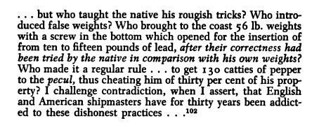 ... but who taught the native his rougish tricks ? Who introduced false weights ? Who brought to the coast 56 lb. weights with a screw in the bottom which opened for the insertion of from ten to fifteen pounds of lead , after their correctness had been tried by the native in comparison with his own weights ? Who made it a regular rule to get 130 catties of pepper to the pecul , thus cheating him of thirty per cent of his property ?I challenge contradiction , when I assert , that English and American shipmasters have for thirty