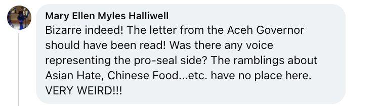 Facebook comment from Mary Ellen Myles Halliwell that reads: Bizarre indeed! The letter from the Aceh Governor should have been read! Was there any voice representing the pro-seal side? The ramblings about Asian Hate, Chinese Food...etc. have no place here. VERY WEIRD!!!