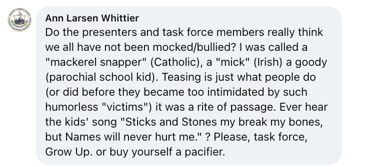 Facebook comment from Ann Larsen Whittier that reads: Do the presenters and task force members really think we all have not been mocked/bullied? I was called a "mackerel snapper" (Catholic), a "mick" (Irish) a goody (parochial school kid). Teasing is just what people do (or did before they became too intimidated by such humorless "victims") it was a rite of passage. Ever hear the kids' song "Sicks and Stones may break my bones but Names will never hurt me"? Please, task force, Grow Up. or buy yourself a pacifier.