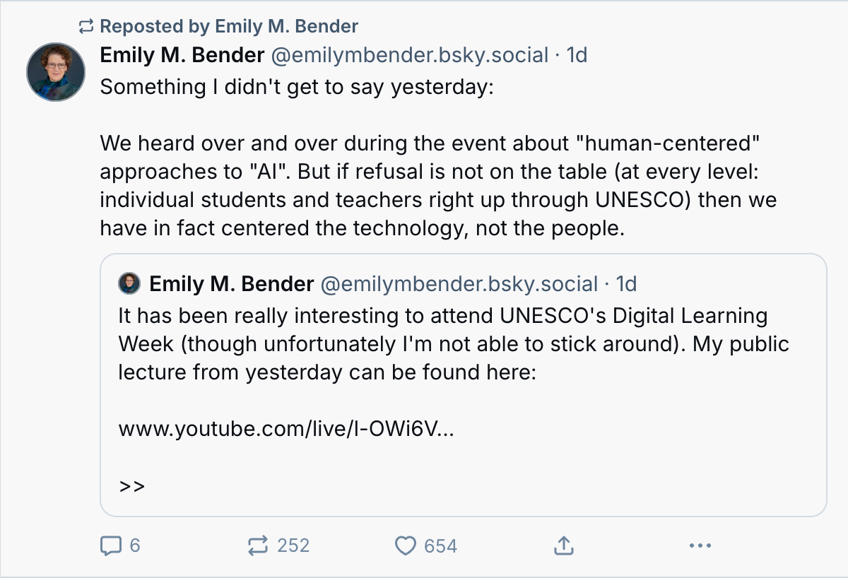 We heard over and over during the event about "human-centered" approaches to "AI". But if refusal is not on the table (at every level: individual students and teachers right up through UNESCO) then we have in fact centered the technology, not the people.