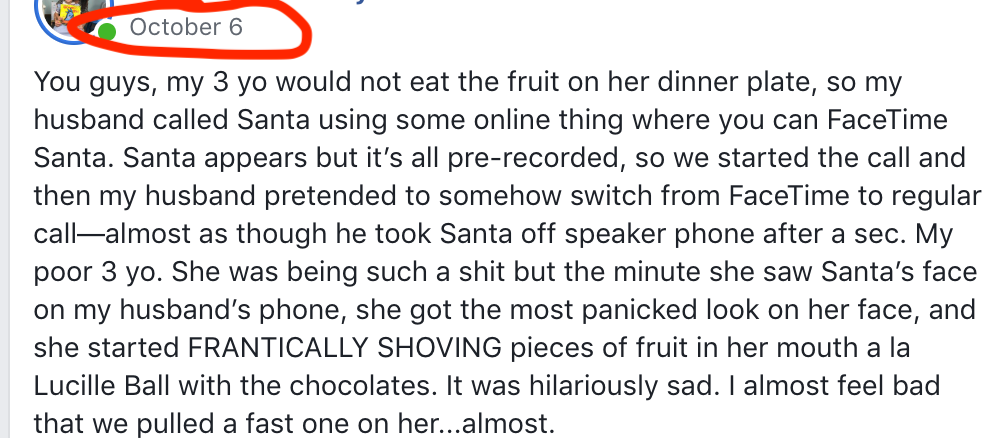 October 6 You guys, my 3 yo would not eat the fruit on her dinner plate, so my husband called Santa using some online thing where you can FaceTime Santa. Santa appears but it's all pre-recorded, so we started the call and then my husband pretended to somehow switch from FaceTime to regular call-almost as though he took Santa off speaker phone after a sec. My poor 3 yo. She was being such a shit but the minute she saw Santa's face on my husband's phone, she got the most panicked look on her face, and she started FRANTICALLY SHOVING pieces of fruit in her mouth a la Lucille Ball with the chocolates. It was hilariously sad. I almost feel bad that we pulled a fast one on her...almost.