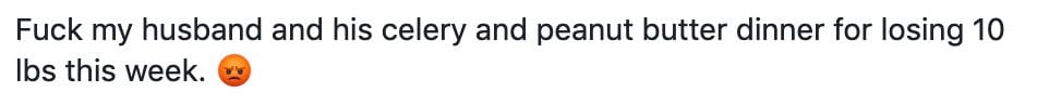 Fuck my husband and his celery and peanut butter dinner for losing 10 Ibs this week.