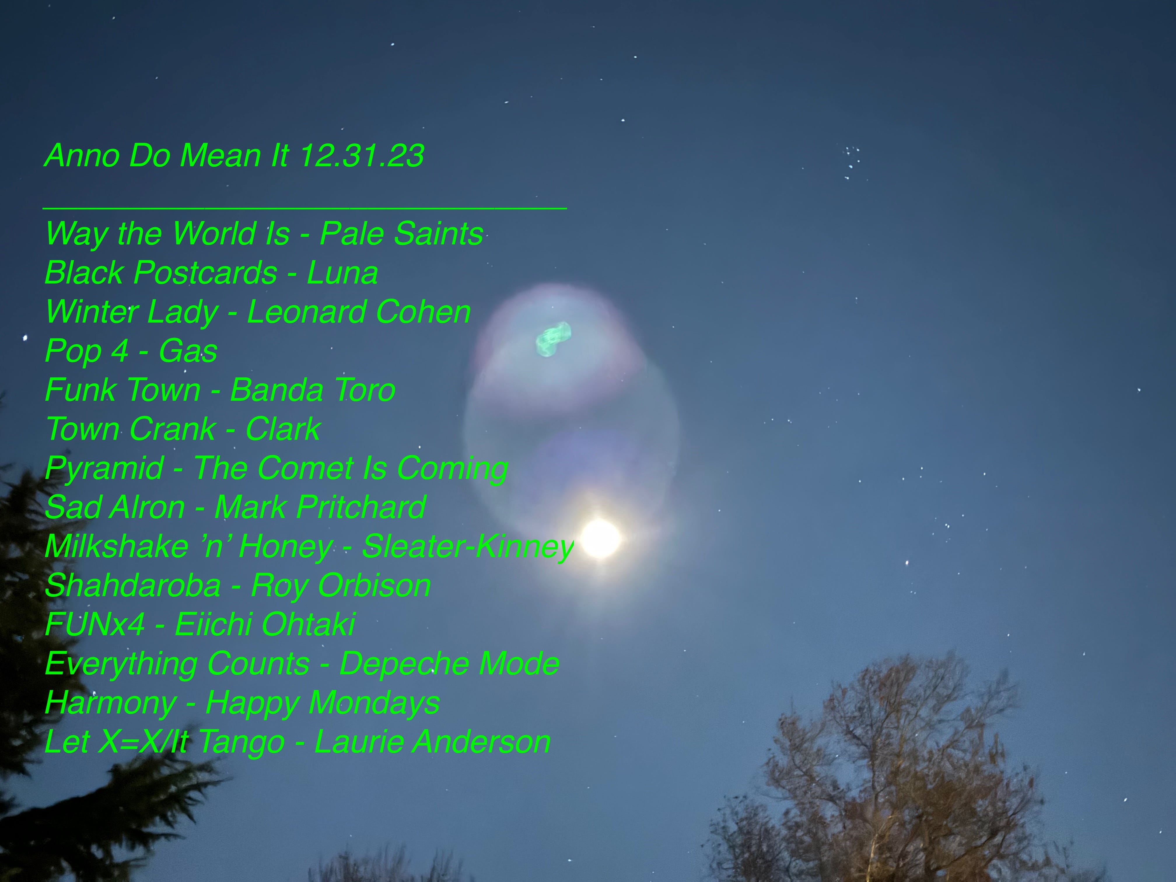 A musical mix. The picture background is of a glowy moon with multiple halos and lens flare. The mix reads: Anno Do Mean It 2024 Mix Way the World Is - Pale Saints Black Postcards - Luna Winter Lady - Leonard Cohen Pop 4 - Gas Funk Town - Banda Toro Town Crank - Clark Pyramid - The Comet Is Coming Sad Alron - Mark Pritchard Milkshake ’n’ Honey - Sleater-Kinney Shahdaroba - Roy Orbison FUNx4 - Eiichi Ohtaki Everything Counts - Depeche Mode Harmony - Happy Mondays It Tango - Laurie Anderson
