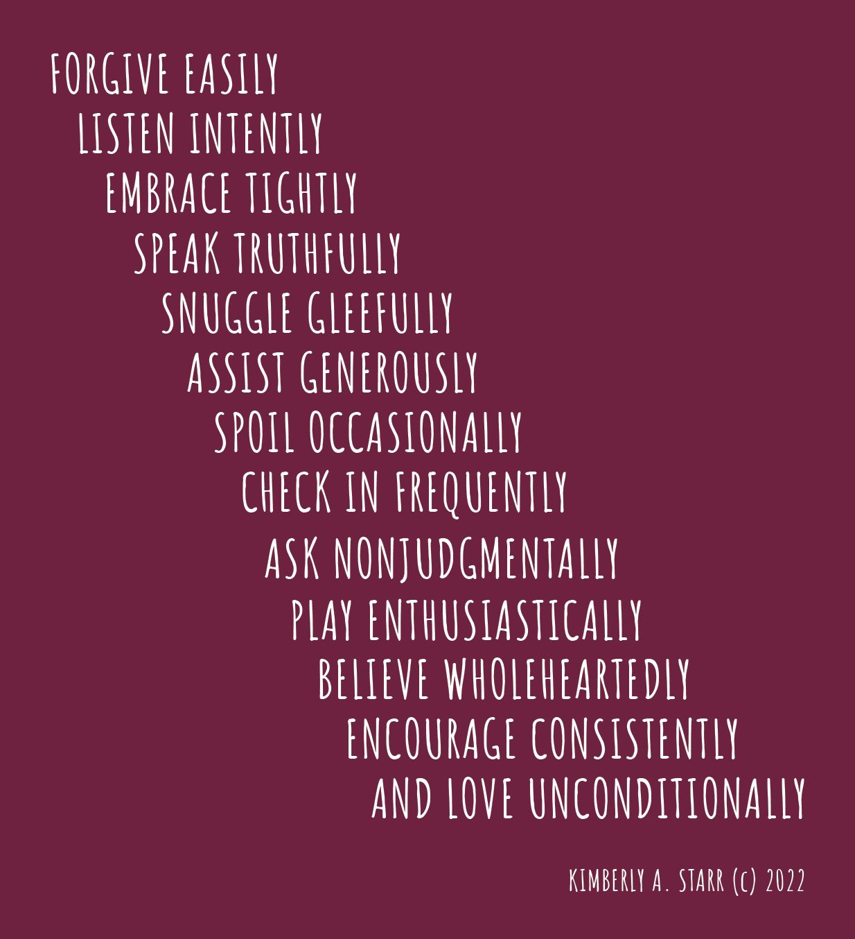 "Forgive easily, listen intently, embrace tightly, speak truthfully, snuggle gleefully, assist generously, spoil occasionally, check in frequently, ask nonjudgmentally, play enthusiastically, believe wholeheartedly, encourage consistently, and love unconditionally