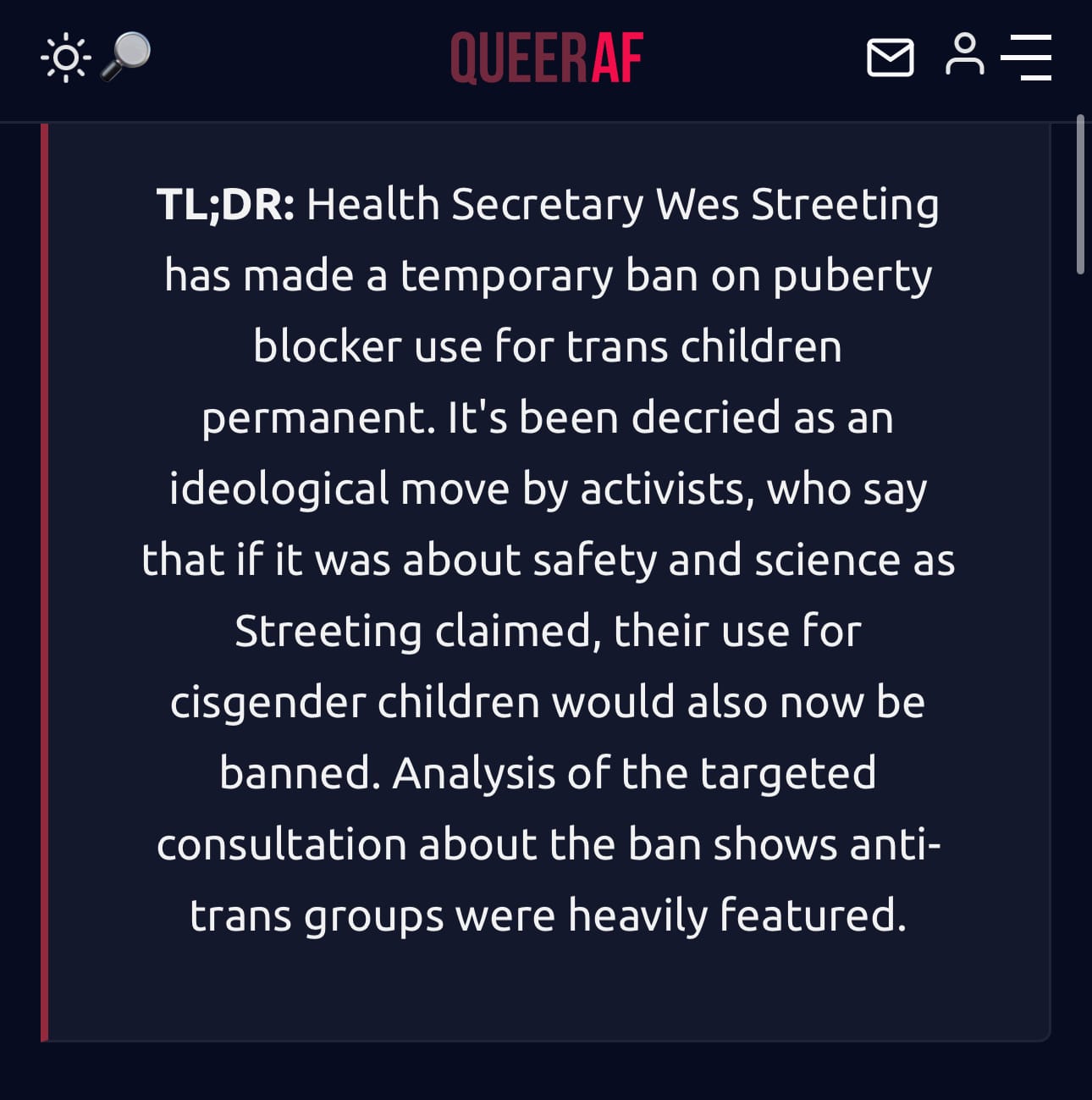 TL;DR: Health Secretary Wes Streeting has made a temporary ban on puberty blocker use for trans children permanent. It's been decried as an ideological move by activists, who say that if it was about safety and science as Streeting claimed, their use for cisgender children would also now be banned. Analysis of the targeted consultation about the ban shows anti-trans groups were heavily featured.