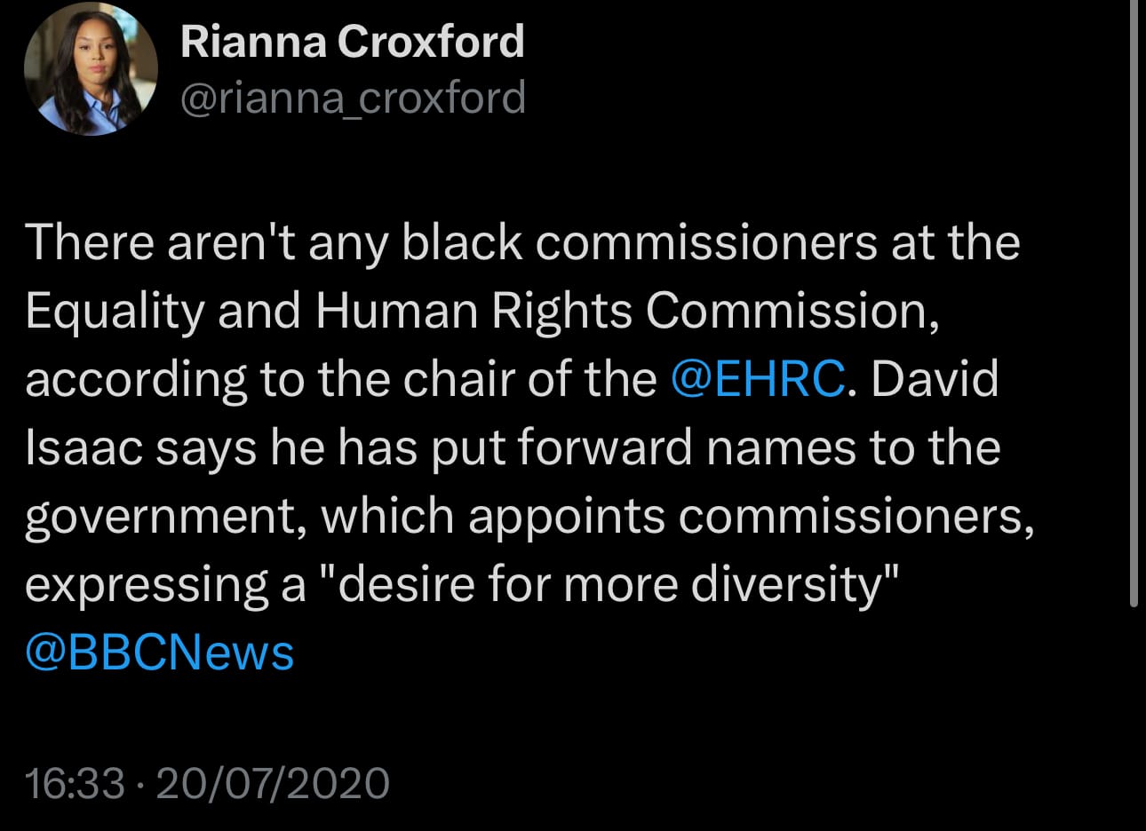 Tweet by Rianna Croxford 20/7/2020: There aren't any black commissioners at the Equality and Human Rights Commission, according to the chair of the @EHRC. David Isaac says he has put forward names to the government, which appoints commissioners, expressing a "desire for more diversity" @BBCNews
