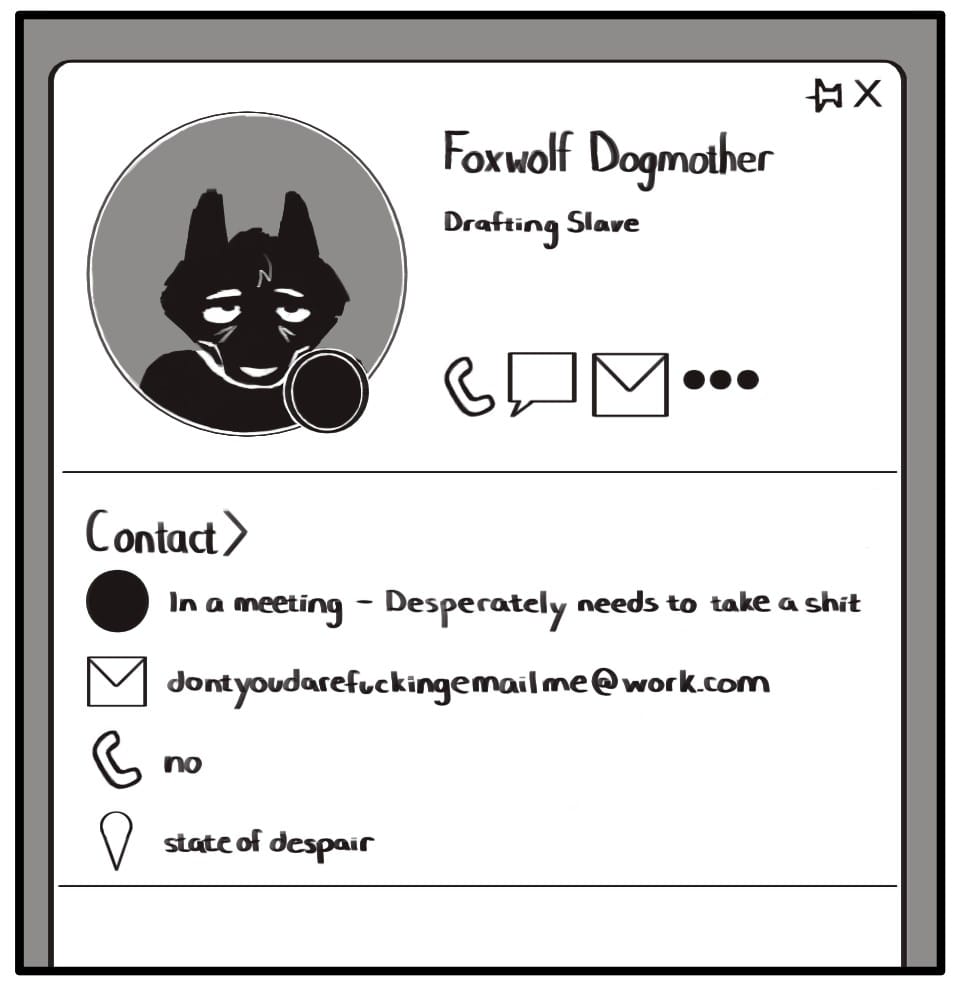 In A Meeting - Painted Doggie Comic Panel 1: Foxwolf’s work Outlook contact card displays a picture of her along with her activity status and contact information. She looks absolutely miserable in the picture and has deep bags under her eyes. The activity status icon is set to “busy”. Under her name, it lists her job title as “Drafting Slave”. Icons below her picture list her contact info. First is the “busy” icon next to text which reads “In a meeting - Desperately needs to take a shit.” Next is an email icon next to the email address “dontyoudarefuckingemailme@work.com”. Below that is a phone icon and the text “no”. The final icon is a location marker and lists Foxwolf's location as “state of despair”.