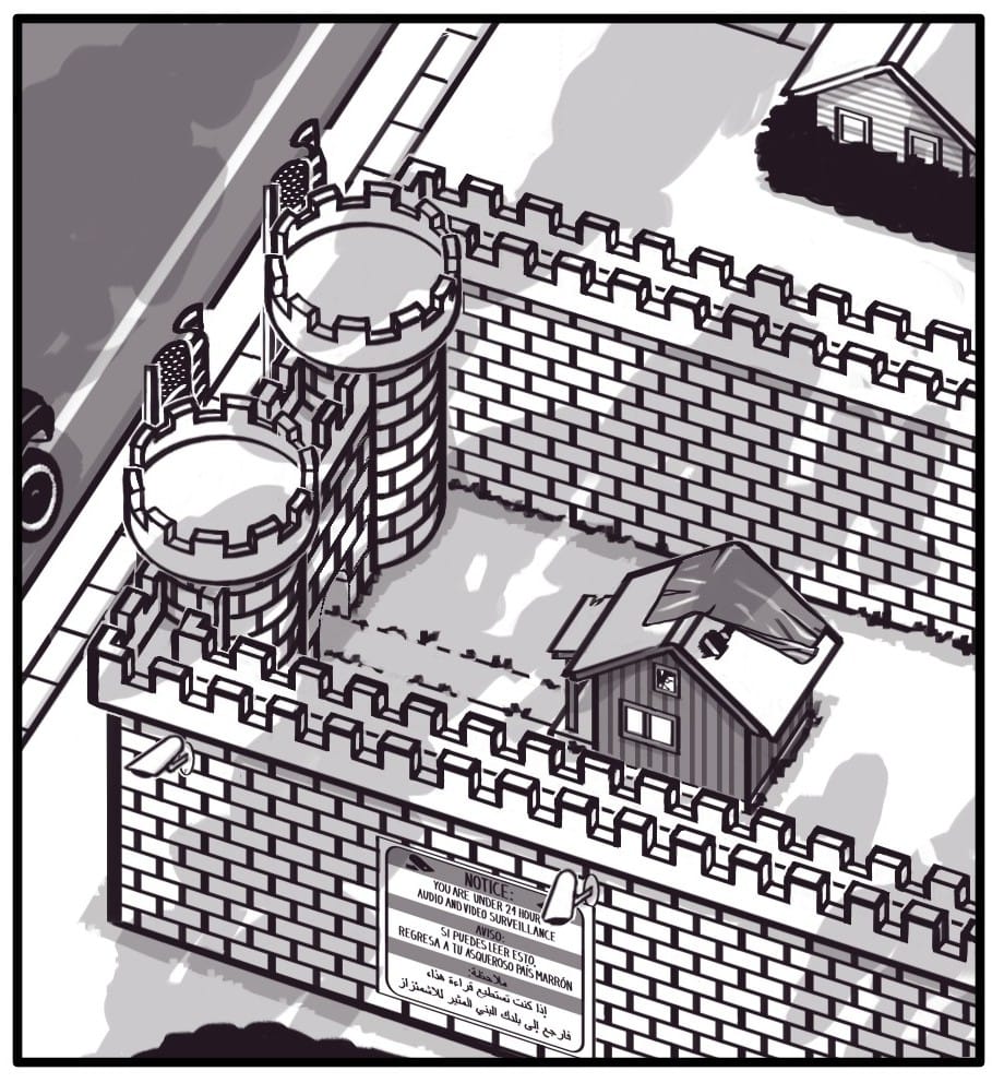 Panel 2: Top view of the castle. Behind the main walls is a decrepit shack with a tarped roof. The tarp is blowing off exposing a large hole in the roof of the shack. An overgrown path leads from the castle gate to the shack’s crumbling front porch. On the side of the castle below the security cameras, there’s a sign which reads: “NOTICE: YOU ARE UNDER 24 HOUR AUDIO AND VIDEO SURVEILLANCE AVISO: SI PUEDES LEER ESTO, REGRESA A TU ASQUEROSO PAIS MARRON ملاحظة: إذا كنت تستطيع قراءة هذا، فارجع إلى بلدك البني المثير للاشمئزاز” Shadows of clouds can be seen gathering overhead.
