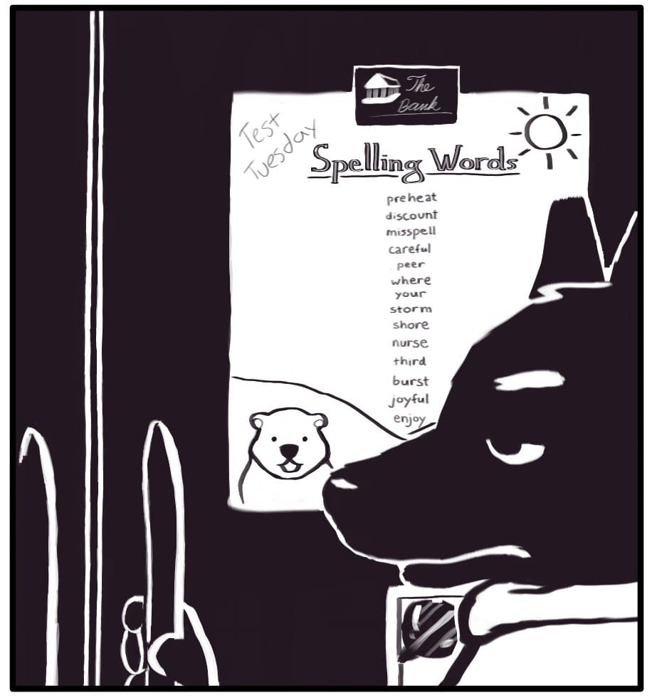 Panel 2: Beyond Foxwolf’s snout, on the refrigerator, a list of spelling words is secured in place with a magnet from “The Bank.” The list is decorated with a friendly animal in a field beneath the sun. Along with “Test Tuesday,” the spelling words for the week are listed: preheat, discount, misspell, careful, peer, where, your, storm, shore, nurse, third, burst, joyful, and enjoy.