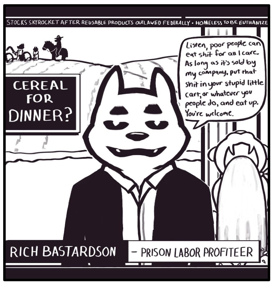Panel 1: The television is broadcasting a news interview with “RICH BASTARDSON – PRISON LABOR PROFITEER.” A graphic on the screen says, “CEREAL FOR DINNER?” Rich is standing outside his palatial home in front of a decorative corporate mascot fountain. In the distance, there are a group of men working the property. A deputy on horseback watches the workers. Rich says, “Listen, poor people can eat shit for all I care. As long as it’s sold by my company, put that shit in your stupid little cart, or whatever you people do, and eat up. You’re welcome.” The news ticker at the top of the screen reads, “STOCKS SKYROCKET AFTER REUSABLE PRODUCTS OUTLAWED FEDERALLY – HOMELESS TO BE EUTHANIZED.”