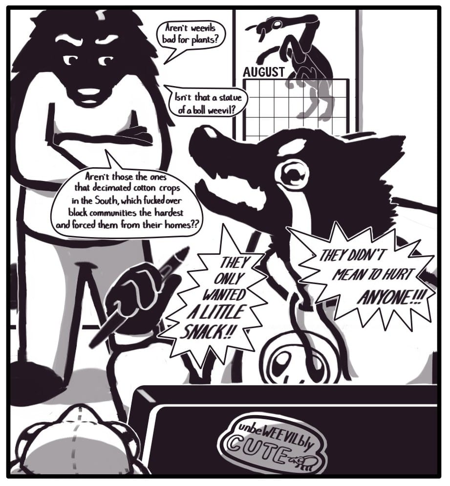 Panel 12: Houndmage stands behind Foxwolf with his arms crossed, looking very critical. He continues his interjection: “Aren’t weevils bad for plants?” “Isn’t that a statue of a boll weevil?” “Aren’t those the ones that decimated cotton crops in the South, which fucked over black communities the hardest and forced them from their homes??” Foxwolf is sitting at her drawing tablet working on this comic. She’s wearing a graphic hoodie depicting a weevil’s face. There is a sticker on the back of the drawing tablet that says, “unbeWEEVILbly CUTE,” with a little weevil next to the words. There is also a plush weevil next to the tablet and a calendar on the wall in the background displaying the month of August which features a giraffe weevil reared up like a majestic horse. Clutching hard the drawing stylus in her fist and baring her fangs, Foxwolf tearfully screeches a response to Houndmage’s accusations: “THEY ONLY WANTED A LITTLE SNACK!!” “THEY DIDN’T MEAN TO HURT ANYONE!!!”