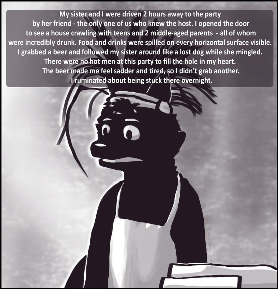 Panel 3: My sister and I were driven 2 hours away to the party by her friend - the only one of us who knew the host. I opened the door to see a house crawling with teens and 2 middle-aged parents - all of whom were incredibly drunk. Food and drinks were spilled on every horizontal surface visible. There were profoundly dreadful vibes. I grabbed a beer and followed my sister around like a lost dog while she mingled. There were no hot men at this party to fill the hole in my heart. The beer made me feel sadder and tired. I didn’t grab another. I ruminated about being stuck there overnight.
