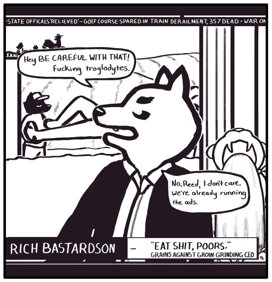 Panel 3: The screen cuts back to Rich, whose title card now says, “‘EAT SHIT, POORS.’ – GRAINS AGAINST GROIN GRINDING CEO.” Behind him in the driveway, a delivery truck has arrived. Workers are unloading a large statue of another corporate mascot. Rich yells at them, “Hey BE CAREFUL WITH THAT! Fucking Troglodytes,” and then responds to Reed’s question: “No, Reed, I don’t care. We’re already running the ads.” The news ticker reads, “STATE OFFICIALS ‘RELIEVED’ – GOLF COURSE SPARED IN TRAIN DERAILMENT, 357 DEAD – WAR ON (cut off)”