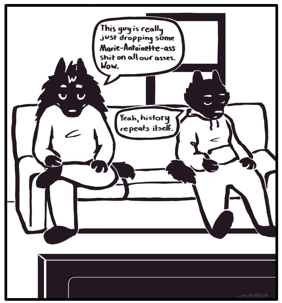 Panel 4: Houndmage and Foxwolf are sitting on the couch in front of the TV watching the broadcast. Houndmage says, “This guy is really out here just dropping some Marie-Antoinette-ass shit on all our asses. Wow.” Foxwolf responds, “Yeah, history repeats itself.”
