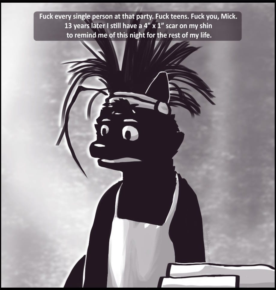 Panel 9: Fuck every single person at that party. Fuck teens. Fuck you, Mick. 13 years later I still have a 4" x 1” scar on my shin to remind me of this night for the rest of my life.