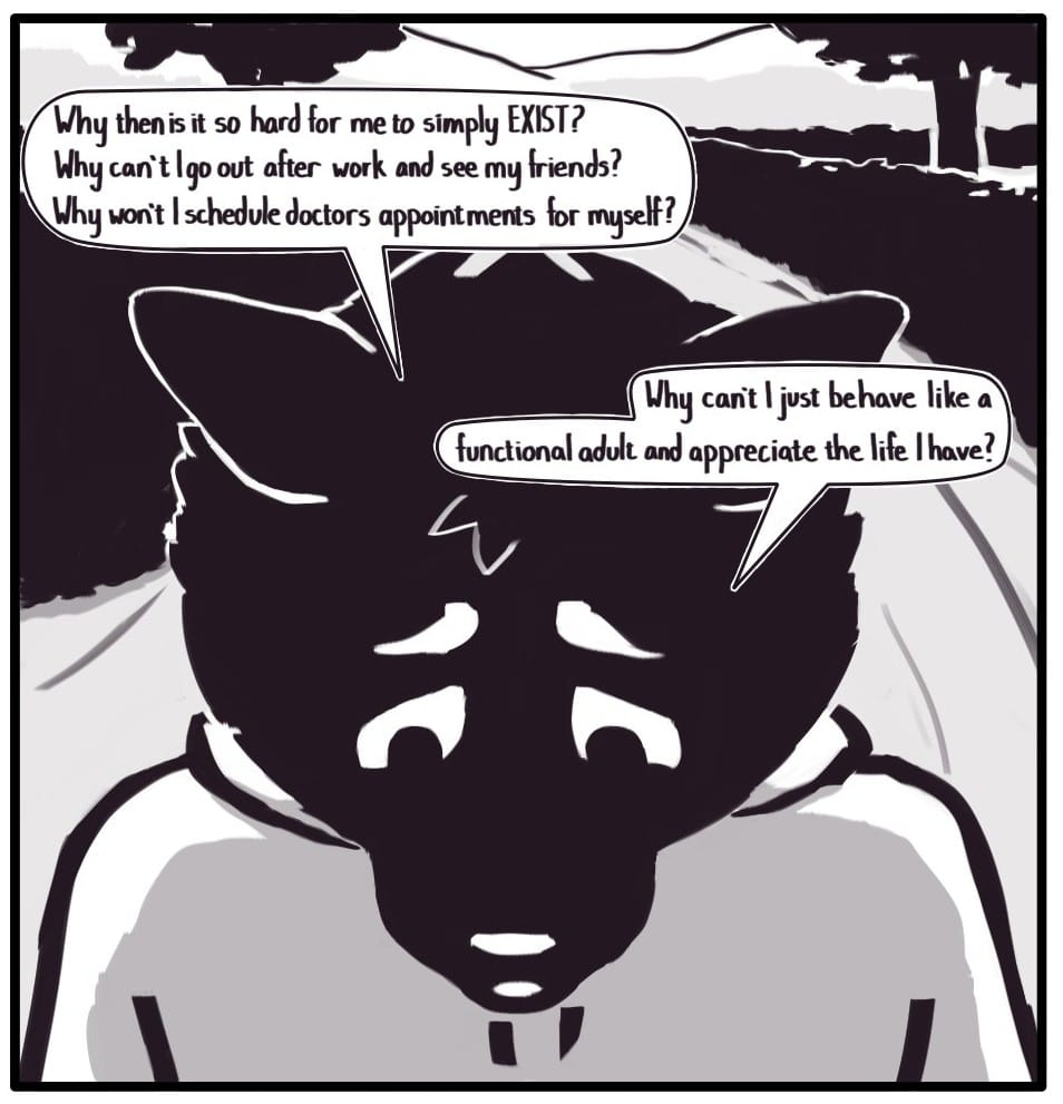 Panel 11: Back in the present moment on the trail walk, Foxwolf looks distressed as she says, “Why then is it so hard for me to simply EXIST? Why can’t I go out after work and see my friends? Why won’t I schedule doctor’s appointments for myself?” “Why can’t I just behave like a functional adult and appreciate the life I have?”