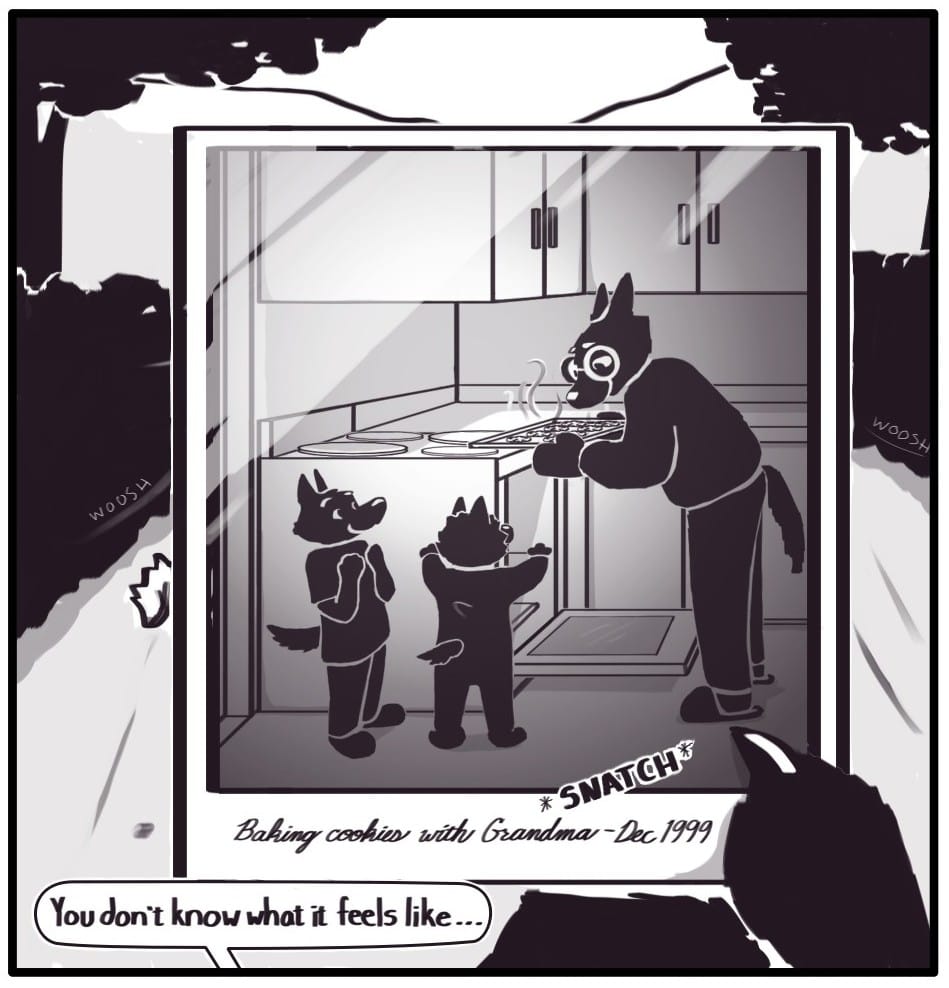 Panel 3: *SNATCH* Foxwolf grabs the photo out of the air. The picture is of an older woman with glasses lifting a tray of cookies out of an oven. She is smiling down on two young children who look excitedly back at her and the cookies. There is a caption handwritten in cursive in the white space below the image: “Baking cookies with Grandma - Dec 1999” Foxwolf continues her thought from earlier to Mothman: “You don’t know what it feels like…”