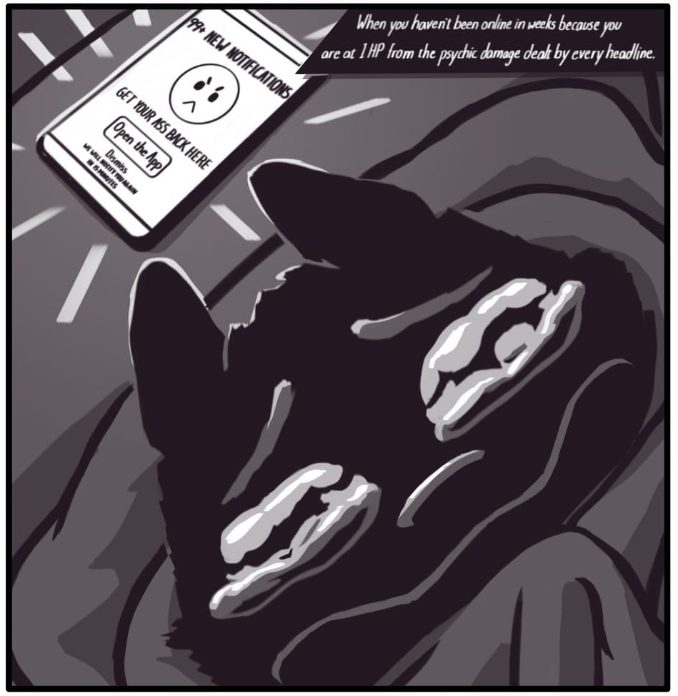 I MISS AWAY MESSAGES - PAINTED DOGGIE COMIC Foxwolf clutches the blanket she’s wrapped in on the couch. On the armrest of the couch next to Foxwolf’s, her phone glows. It’s displaying a message that says, “99+ NEW NOTIFICATIONS (mad face emoji) GET YOUR ASS BACK HERE (buttom that says, ‘Open the App’) (tiny link that says, ‘Dismiss’) We will remind you again in 15 minutes” Foxwolf fights back terror and tears as she hides in the dark from the notifications. A caption at the top of the image says, “When you haven’t been online in weeks because you are at 1 HP from the psychic damage dealt by every headline.”