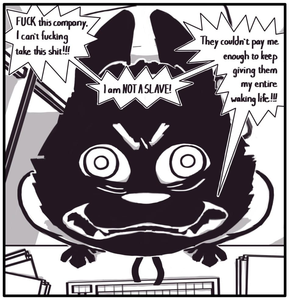 Panel 1: Foxwolf jolts up from her cluttered desk and screeches into the heavens, “FUCK this company, I can’t fucking take this shit!!! I am NOT A SLAVE! They couldn’t pay me enough to keep giving them my entire waking life!!!”