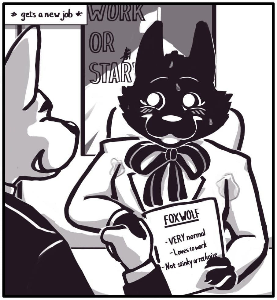 Panel 2: (Caption: * gets a new job *) A smiling man in a suit shakes foxwolf’s hand. She’s visibly sweating through her jacket and saccharinely grinning. In her free hand she holds her resume which reads: FOXWOLF VERY normal Loves to work Not stinky or reclusive An inspirational office poster on the wall behind her pictures a person reaching the flagged peak of a mountain beneath the inspirational quote “WORK OR STARVE”.