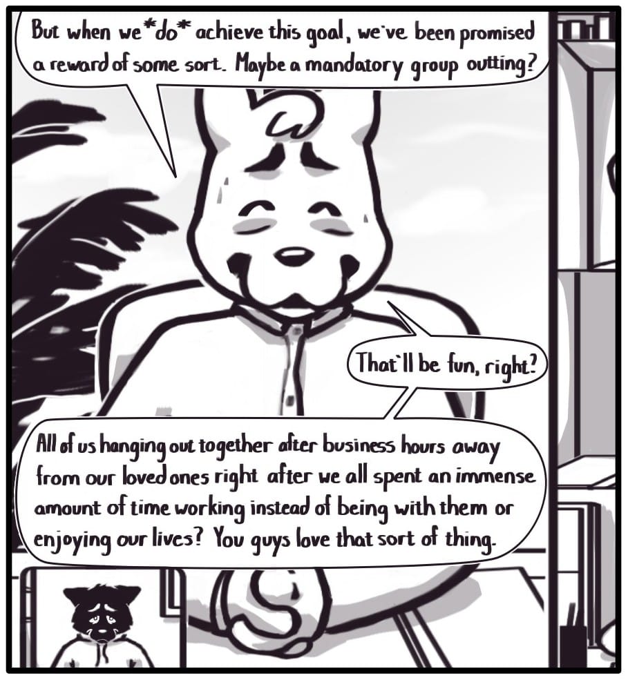 Panel 4: The manager continues, “But when we *do* achieve this goal, we’ve been promised a reward of some sort. Maybe a mandatory group outting?” “That’ll be fun, right? All of us hanging out together after business hours away from our loved ones right after we all spent an immense amount of time working instead of being with them or enjoying our lives? You guys love that sort of thing.” He’s forcing a smile and sweating. Foxwolf can’t mask the distress on her face now.