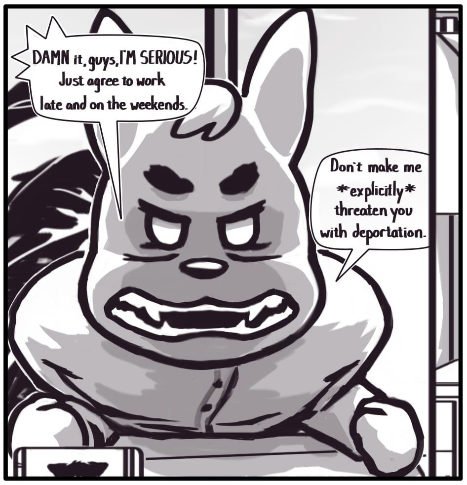 Panel 7: “DAMN it guys, I’M SERIOUS! Just agree to work late and on the weekends. Don’t make me *explicitly* threaten you with deportation.” The manager slams his fists and leans into the camera, screaming at the group.