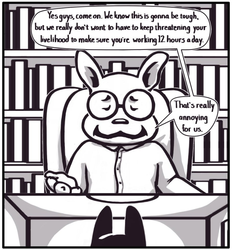 Panel 8: The senior boss finally chimes in with, “Yes guys, come on. We know this is gonna be tough, but we really don’t want to have to keep threatening your livelihood to make sure you’re working 12 hours a day. That’s really annoying for us.”
