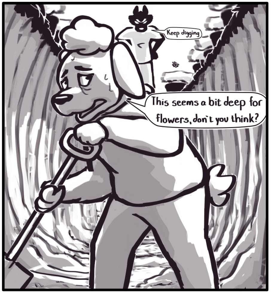 Panel 6: Outside now, the woman is at the bottom of a 6 foot deep hole she’s digging. “This seems a bit deep for flowers, don’t you think?” The woman looks terrified and is sweating profusely. Foxwolf stands at the top of the hole next to the bee, hands on her hips, scowling and supervising the woman as she digs. “Keep digging.” The hole is lined with many potted flowers.