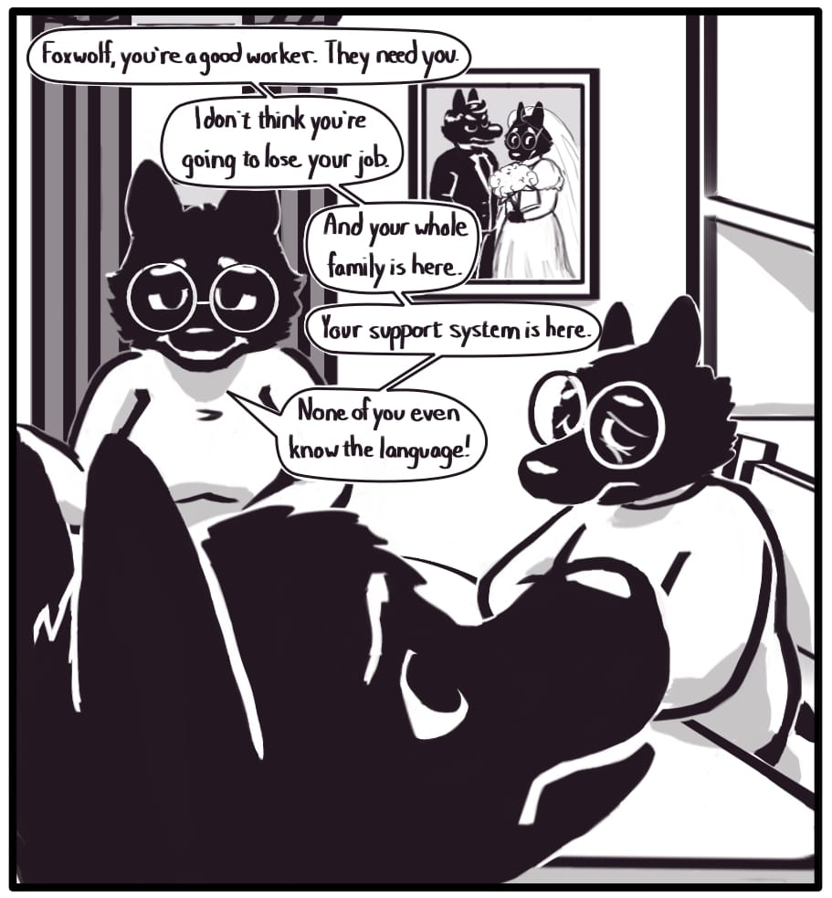 PANEL 12: “Foxwolf, you’re a good worker. They need you. I don’t think you’re going to lose your job. And your whole family is here. Your support system is here. None of you even know the language!” Her mother responds as she sits next to Grandma around the dining room table. Foxwolf looks past their worried expressions to the photo on the wall.