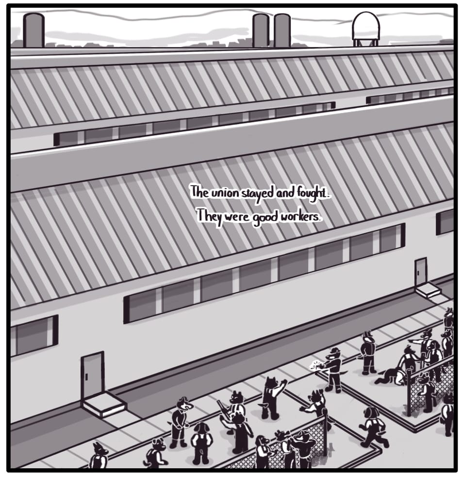 PANEL 15: Rows of identical grey factory buildings and smokestacks stretch into the horizon. Along the fenced perimeter, striking steel workers are gathered. Company guards are dispersed throughout the crowd, antagonizing and assaulting random workers. One guard raises his gun and fires at a man with his hands in the air. Two strikers seeing the scene unfold run to the target’s side, as others turn at the sound of the gunshot.  Foxwolf’s inner monologue: “The union stayed and fought. They were good workers.”