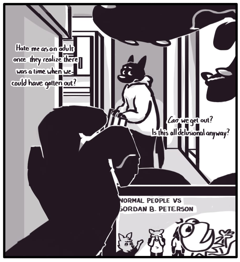 PANEL 18: Foxwolf’s inner monologue: “Hate me as an adult once they realize there was a time when we could have gotten out? Can we get out? Is this all a delusion anyway?”  Jerri tosses another fistful of candy into their mouth. On their tablet screen, a video titled “NORMAL PEOPLE VS GORDON B. PETERSON” is playing. Foxwolf watches Jerri from across the room with a troubled expression while considering her mother’s words.