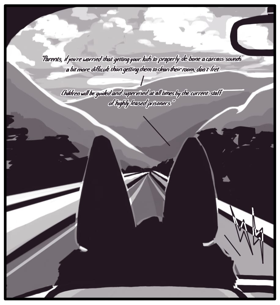 PANEL 24: The sun is setting over the mountains and casting brilliant colors on the billowing clouds floating overhead. The highway stretches out, winding through the lush countryside in front of Foxwolf in the driver’s seat. The radio broadcast continues:  “Parents, if you’re worried that getting your kids to properly de-bone a carcass sounds a bit more difficult than getting them to clean their room, don’t fret. -- Children will be supervised at all times by the current staff of highly leased prisoners.”