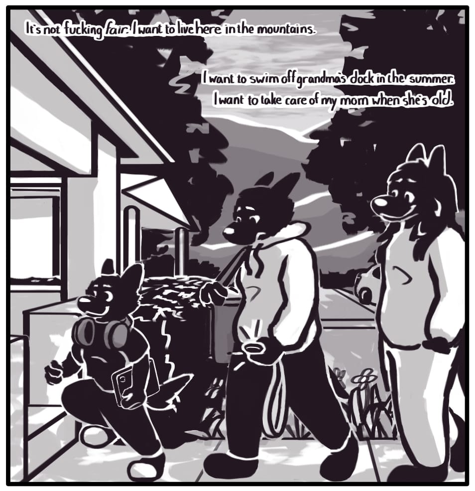 PANEL 25: Jerri, Foxwolf, and Houndmage arrive home. Jerri skips up on to the porch, as Houndmage watches them from the back of the line with a look of pride and fatherly love. Foxwolf is lost in thought, unable to appreciate the beautiful scenery of the evening or the happy, healthy child bouncing along right in front of them.  Foxwolf’s inner monologue: “It’s not fucking fair. I want to live here in the mountains. I want to swim off grandma’s dock in the summer. I want to take care of my mom when she’s old.”