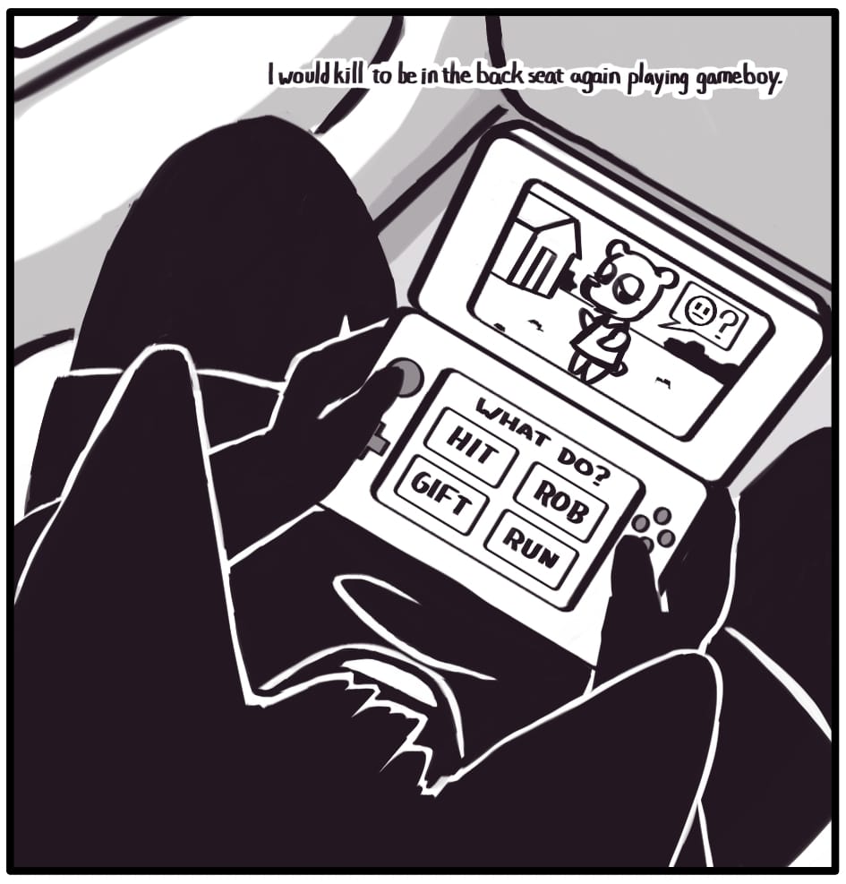PANEL 3: Jerri is playing a game in the back seat. A character waits patiently on screen to receive their fate. The options presented on the lower screen include HIT, ROB, GIFT, and RUN.  Foxwolf’s inner monologue: “I would kill to be in the backseat again playing gameboy.”
