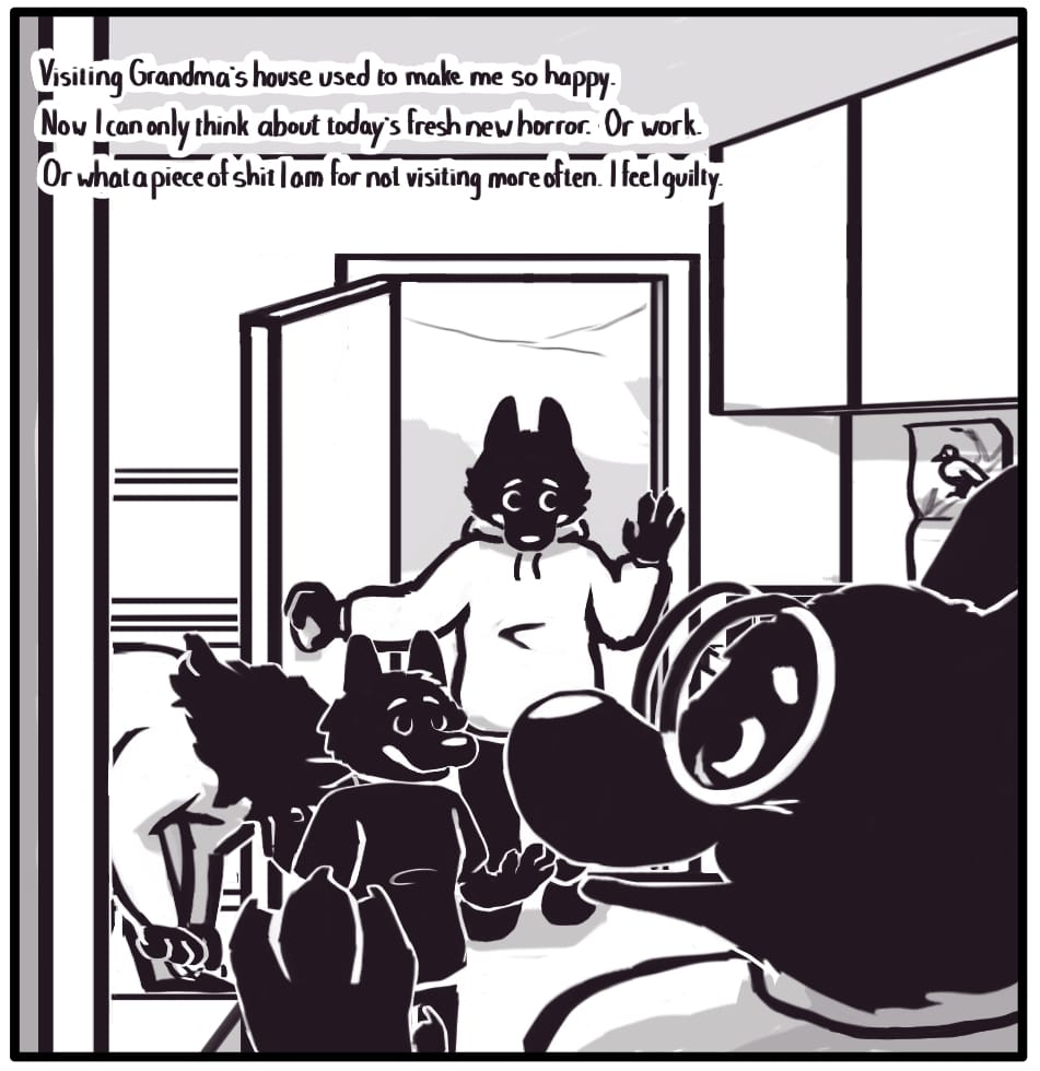 PANEL 7: Grandma enters from the next room smiling to greet her visitors. Jerri smiles wide and waves as they enter the house, followed by Foxwolf doing the same, however, with a bit of a pained expression.  Foxwolf’s inner monologue: “Visiting Grandma’s house used to make me so happy.  Now I can only think about today’s fresh new horror. Or work. Or what a piece of shit I am for not visiting more often. I feel guilty.”