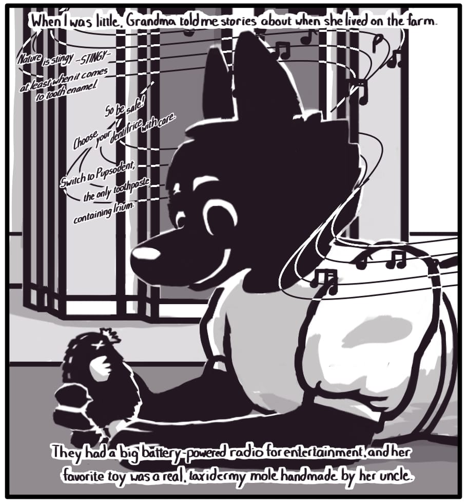 PANEL 8: Foxwolf’s inner monologue: “When I was little, Grandma told me stories about when she lived on the farm. They had a big battery-powered radio for entertainment, and her favorite toy was a real, taxidermy mole handmade by her uncle.” Grandma as a young girl in a handmade linen dress lays in front of an old farm radio smiling contentedly at the small animal in her hand. The radio plays a crackled piano tune as an advertisement is read:  “Nature is stingy -STINGY- at least when it comes to tooth enamel. So be safe! Choose your dentifrice with care. Switch to Pupsodent, the only toothpaste containing Irium.” 