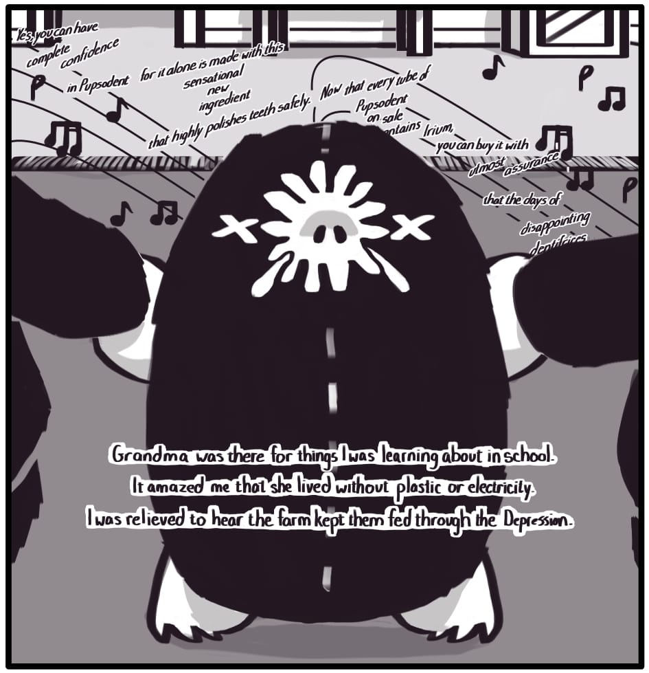 PANEL 9: The advertisement continues, but the child is focused on holding the paws of the little mole, dancing with him to the jaunty tune in the background: “Yes you can have complete confidence in Pupsodent for it alone is made with this sensational new ingredient that highly polishes teeth safely. Now that every tube of Pupsodent on sale contains Irium, you can buy it with utmost assurance that the days of disappointing dentifrices -- (obscured)” Foxwolf’s inner monologue: “Grandma was there for things I was learning about in school. It amazed me that she lived without plastic or electricity. I was relieved to hear the farm kept them fed through the Great Depression.” 
