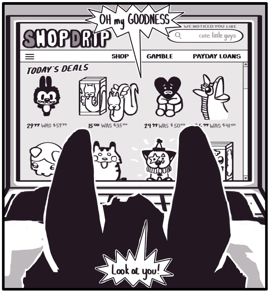 PANEL 4: On Foxwolf’s laptop an online store called “SHOP DRIP” glows with “today’s deals.” Above the shop’s search bar, it says “WE NOTICED YOU LIKE” and it has been pre-populated with the suggestion “cute little guys”. The deals of the day are each impossibly cutesy little animal figures. OH my GOODNESS,” Foxwolf is looking at a clown cat figurine. “Look at you!”