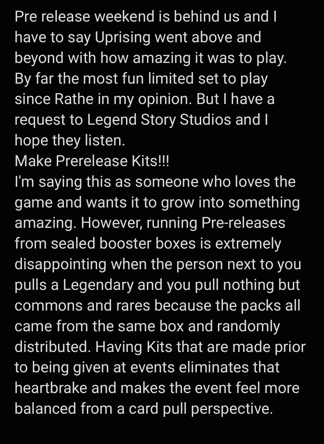 Screenshot of a post that reads: "Pre release weekend is behind us and I have to say Uprising went above and beyond with how amazing it was to play. By far the most fun limited set to play since Rathe in my opinion. But I have a request to Legend Story Studios and I hope they listen. Make Prerelease Kits! I'm saying this as someone who loves the game and wants it to grow into something amazing. However, running Pre-releases from sealed booster boxes is extremeley disappointing when the person next to you pulls a Legendary and you pull nothing but commons and rares because the packs all came from the same box and randomly distributed. Having Kits that are made prior to being given at events eliminates that heartbreak and makes the event feel more balanced from a card pull perspective."
