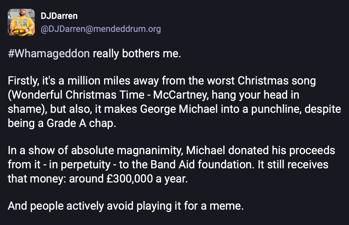 A post from Mastodon that says "#Whamageddon really bothers me.  Firstly, it's a million miles away from the worst Christmas song (Wonderful Christmas Time - McCartney, hang your head in shame), but also, it makes George Michael into a punchline, despite being a Grade A chap.  In a show of absolute magnanimity, Michael donated his proceeds from it - in perpetuity - to the Band Aid foundation. It still receives that money: around £300,000 a year.  And people actively avoid playing it for a meme."