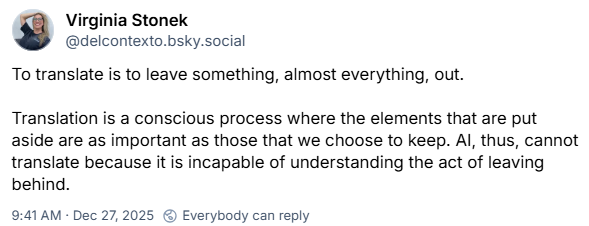 From Virginia Stonek: To translate is to leave something, almost everything, out. Translation is a conscious process where the elements that are put aside are as important as those that we choose to keep. AI, thus, cannot translate because it is incapable of understanding the act of leaving behind.