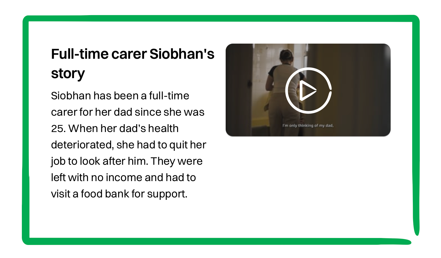 A video preview titled “Full-time carer Siobhan’s story.” The text explains that Siobhan became a full-time carer for her dad at age 25. When his health deteriorated, she had to leave her job to care for him. With no income, they turned to a food bank for support. The video thumbnail shows Siobhan walking down a hallway, with subtitles reading, “I’m only thinking of my dad.”