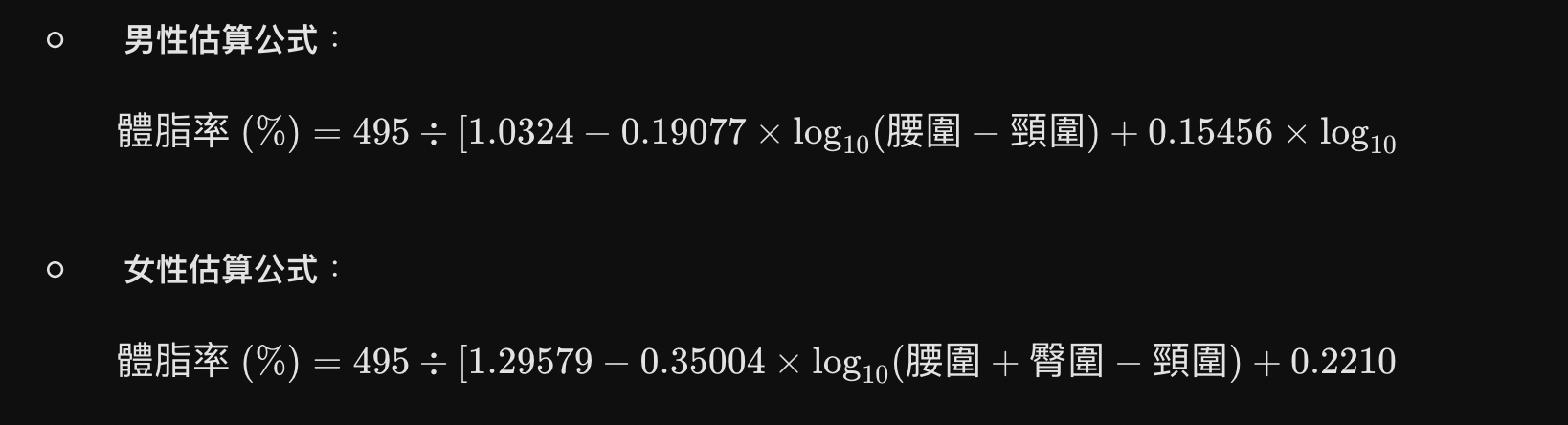 男性估算公式： $$\text{體脂率 (\%)} = 495 \div [1.0324 - 0.19077 \times \log_{10}(\text{腰圍} - \text{頸圍}) + 0.15456 \times \log_{10}(\text{身高})] - 450$$ 女性估算公式： $$\text{體脂率 (\%)} = 495 \div [1.29579 - 0.35004 \times \log_{10}(\text{腰圍} + \text{臀圍} - \text{頸圍}) + 0.22100 \times \log_{10}(\text{身高})] - 450$$