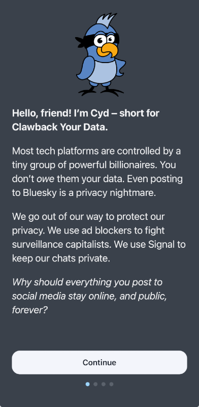 Screenshot of the Cyd mobile app showing the blue bird Cyd logo and the following text: "Hello, friend! I'm Cyd - short for Clawback Your Data. Most tech platforms are controlled by tiny groups of powerful billionaires. You don't owe them your data. Even posting to Bluesky is a privacy nightmare. We go out of our way to protect our privacy. We use ad blockers to fight surveillance capitalists. We use Signal to keep our chats private. Why should everything you post to social media stay online, and public, forever?"